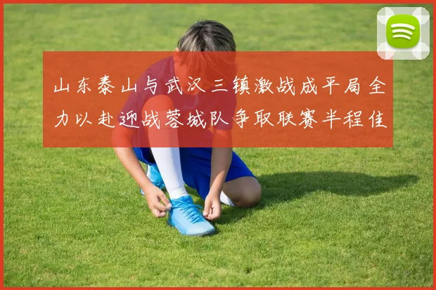 山东泰山与武汉三镇激战成平局全力以赴迎战蓉城队争取联赛半程佳绩