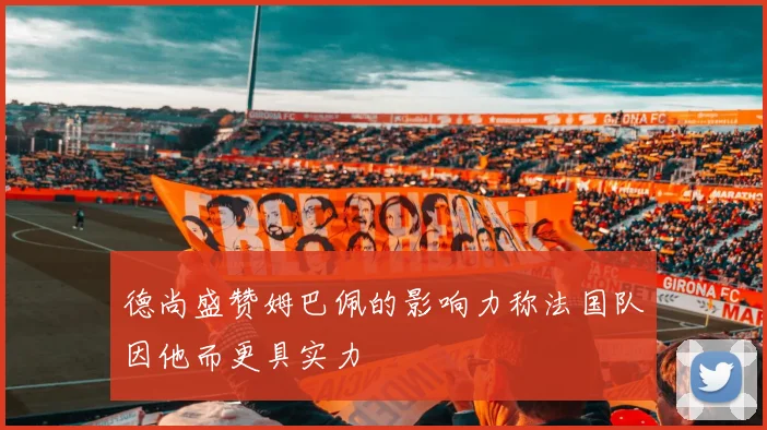 德尚盛赞姆巴佩的影响力称法国队因他而更具实力