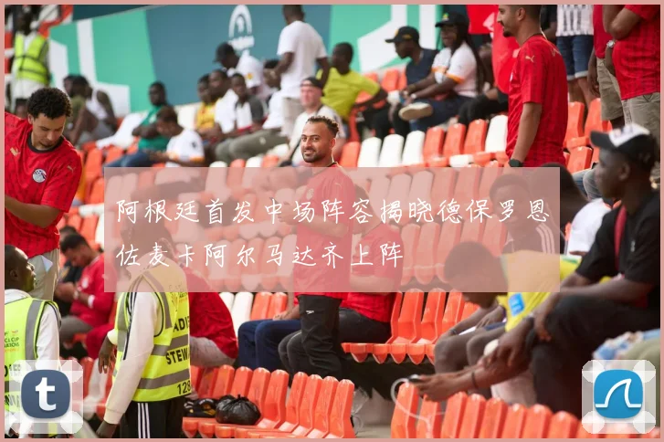 阿根廷首发中场阵容揭晓德保罗恩佐麦卡阿尔马达齐上阵