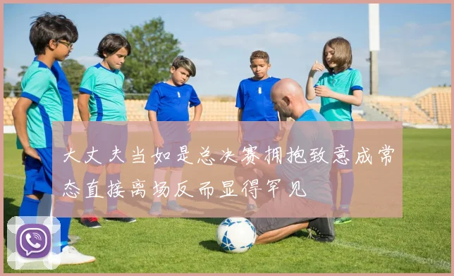 大丈夫当如是总决赛拥抱致意成常态直接离场反而显得罕见