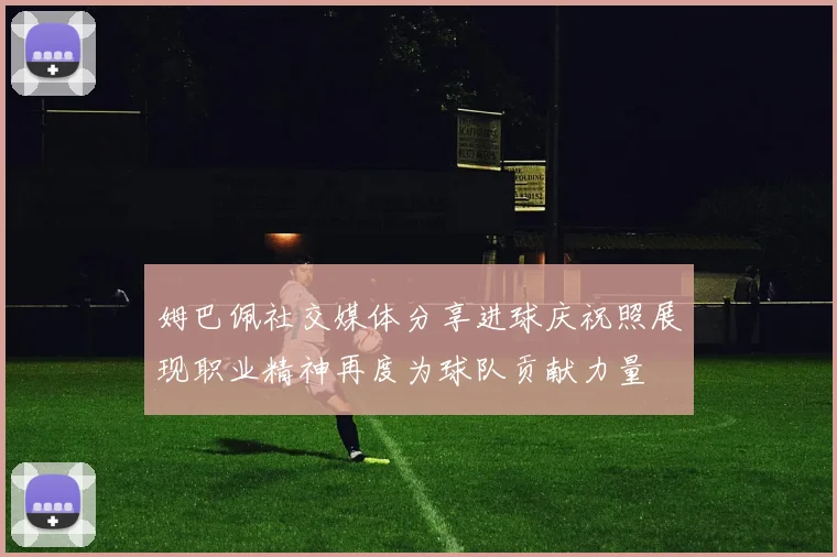 姆巴佩社交媒体分享进球庆祝照展现职业精神再度为球队贡献力量