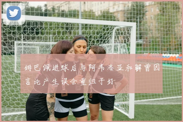 姆巴佩进球后与阿韦洛亚和解曾因言论产生误会重归于好