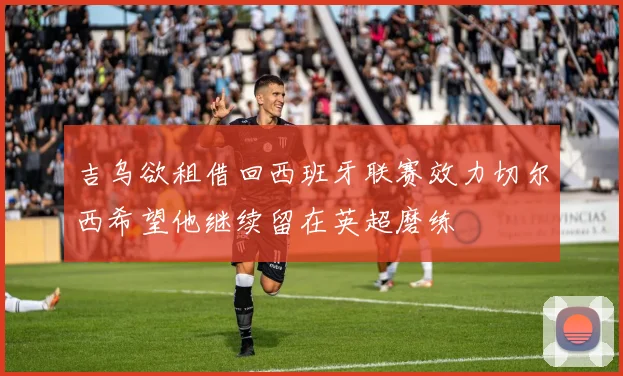 吉乌欲租借回西班牙联赛效力切尔西希望他继续留在英超磨练