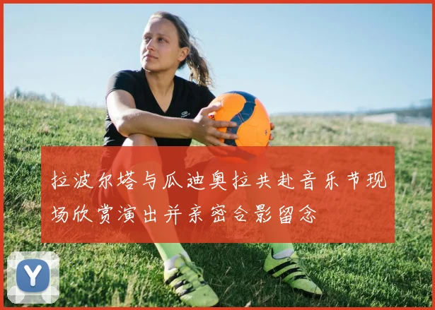 拉波尔塔与瓜迪奥拉共赴音乐节现场欣赏演出并亲密合影留念