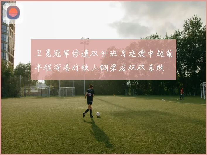卫冕冠军惨遭双升班马逆袭中超前半程海港对铁人铜梁龙双双落败
