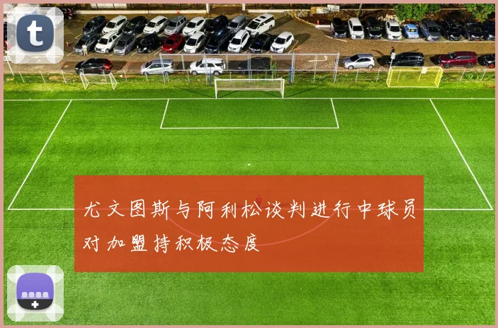 尤文图斯与阿利松谈判进行中球员对加盟持积极态度