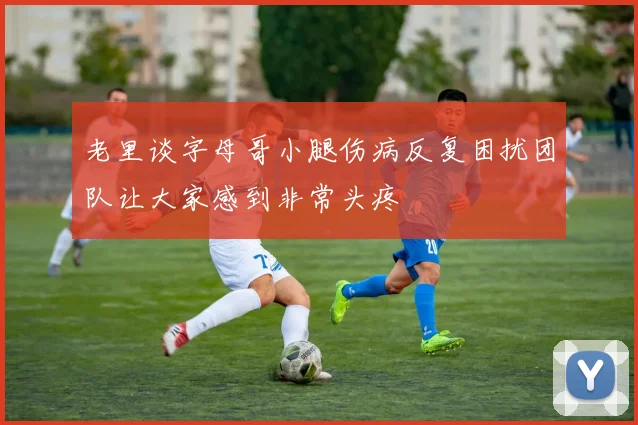老里谈字母哥小腿伤病反复困扰团队让大家感到非常头疼