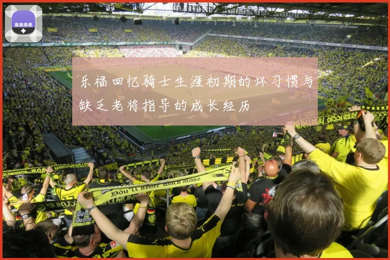 乐福回忆骑士生涯初期的坏习惯与缺乏老将指导的成长经历