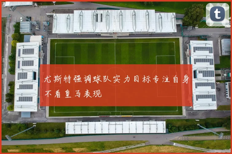 尤斯特强调球队实力目标专注自身不看皇马表现