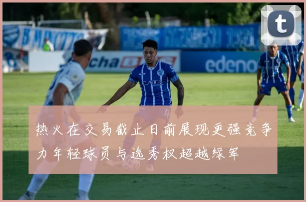 热火在交易截止日前展现更强竞争力年轻球员与选秀权超越绿军