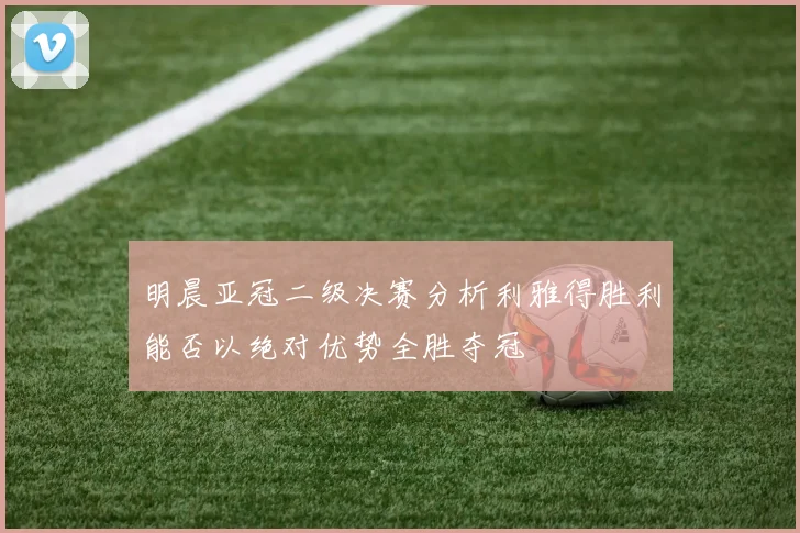 明晨亚冠二级决赛分析利雅得胜利能否以绝对优势全胜夺冠