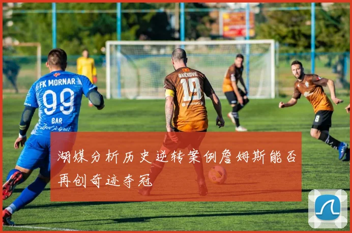 湖媒分析历史逆转案例詹姆斯能否再创奇迹夺冠
