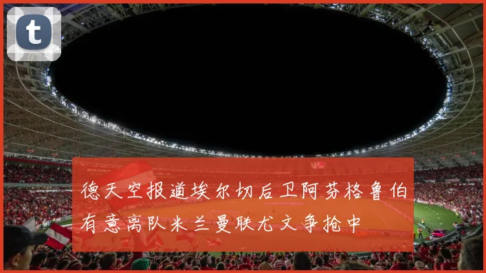 德天空报道埃尔切后卫阿芬格鲁伯有意离队米兰曼联尤文争抢中
