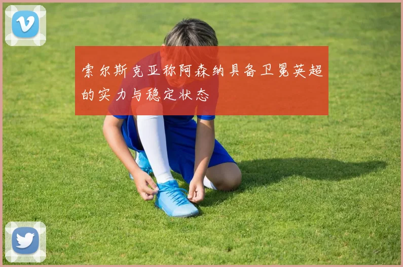 索尔斯克亚称阿森纳具备卫冕英超的实力与稳定状态