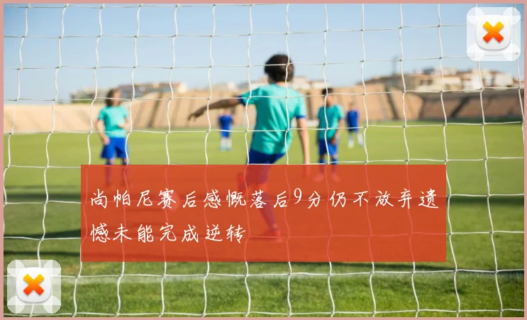 尚帕尼赛后感慨落后9分仍不放弃遗憾未能完成逆转