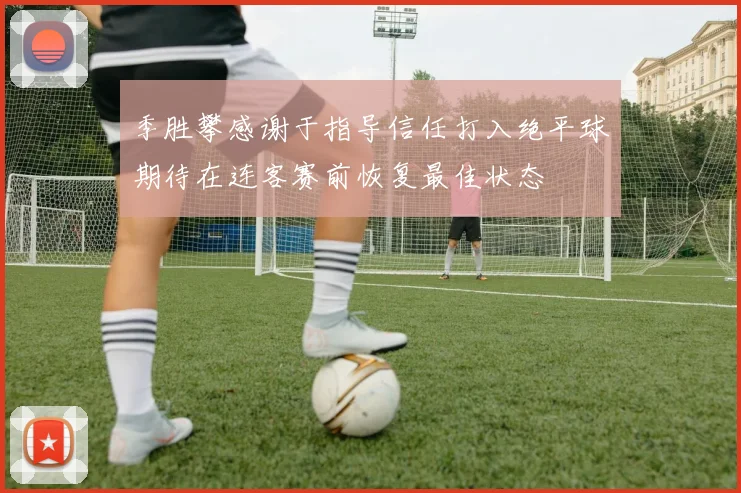 季胜攀感谢于指导信任打入绝平球期待在连客赛前恢复最佳状态