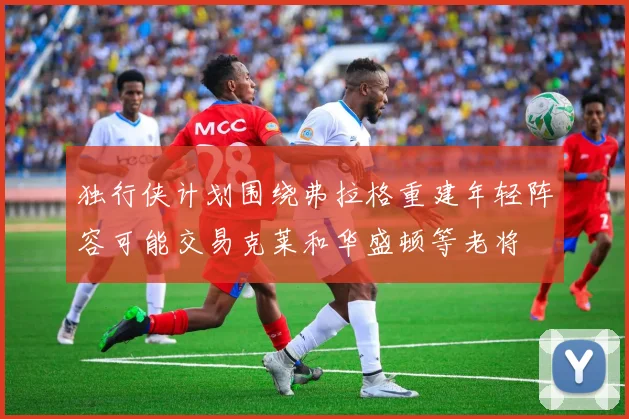 独行侠计划围绕弗拉格重建年轻阵容可能交易克莱和华盛顿等老将