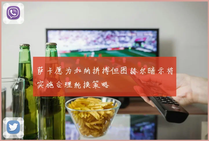 萨卡愿为加纳拼搏但图赫尔暗示将实施合理轮换策略