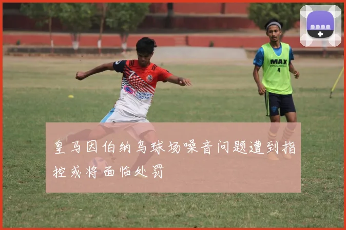 皇马因伯纳乌球场噪音问题遭到指控或将面临处罚
