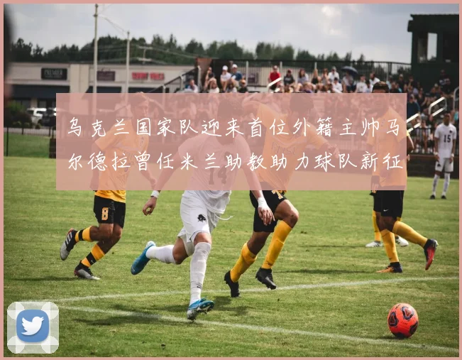 乌克兰国家队迎来首位外籍主帅马尔德拉曾任米兰助教助力球队新征程