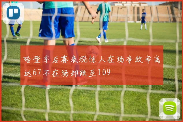 哈登季后赛表现惊人在场净效率高达67不在场却跌至109