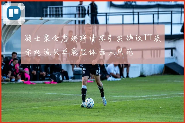 骑士聚会詹姆斯请客引发热议TT表示轮流买单彰显体面人风范