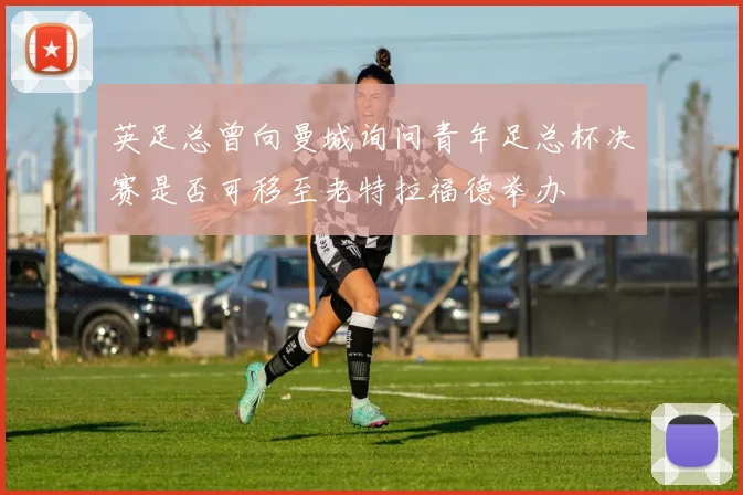 英足总曾向曼城询问青年足总杯决赛是否可移至老特拉福德举办