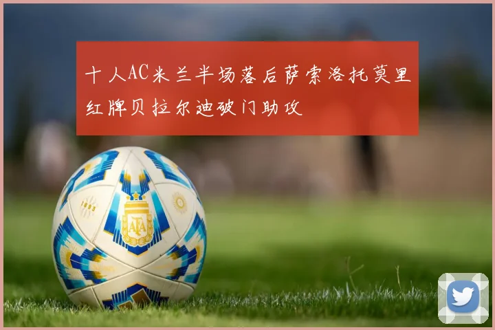 十人AC米兰半场落后萨索洛托莫里红牌贝拉尔迪破门助攻