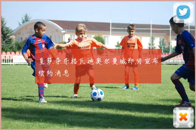 皇萨争夺格瓦迪奥尔曼城即将宣布续约消息