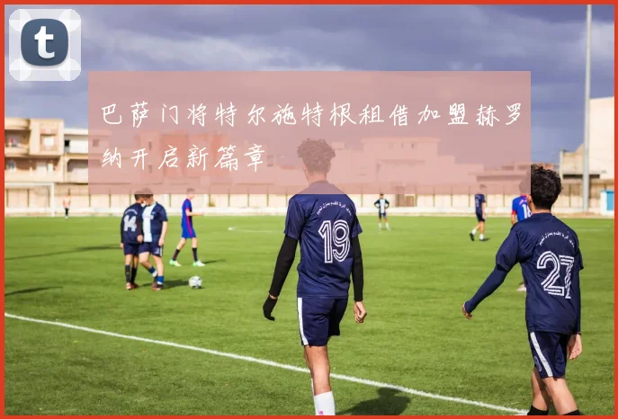 巴萨门将特尔施特根租借加盟赫罗纳开启新篇章
